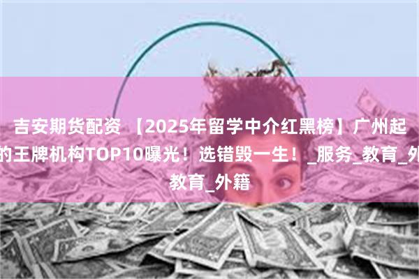 吉安期货配资 【2025年留学中介红黑榜】广州起家的王牌机构TOP10曝光！选错毁一生！_服务_教育_外籍
