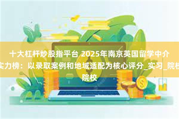 十大杠杆炒股指平台 2025年南京英国留学中介实力榜：以录取案例和地域适配为核心评分_实习_院校