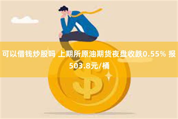 可以借钱炒股吗 上期所原油期货夜盘收跌0.55% 报503.8元/桶