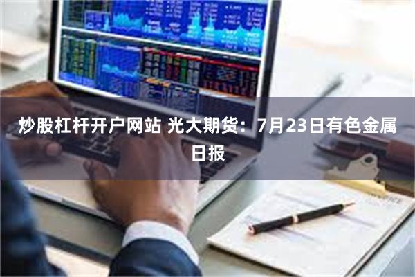 炒股杠杆开户网站 光大期货：7月23日有色金属日报