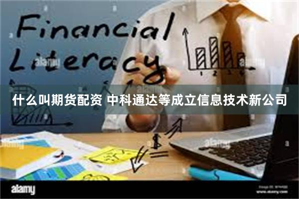 什么叫期货配资 中科通达等成立信息技术新公司