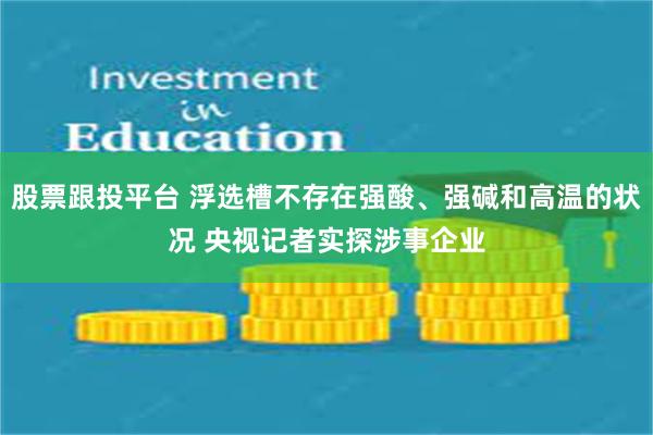 股票跟投平台 浮选槽不存在强酸、强碱和高温的状况 央视记者实探涉事企业