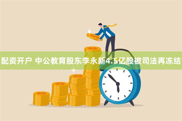 配资开户 中公教育股东李永新4.5亿股被司法再冻结
