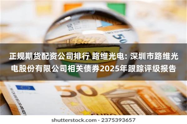正规期货配资公司排行 路维光电: 深圳市路维光电股份有限公司相关债券2025年跟踪评级报告