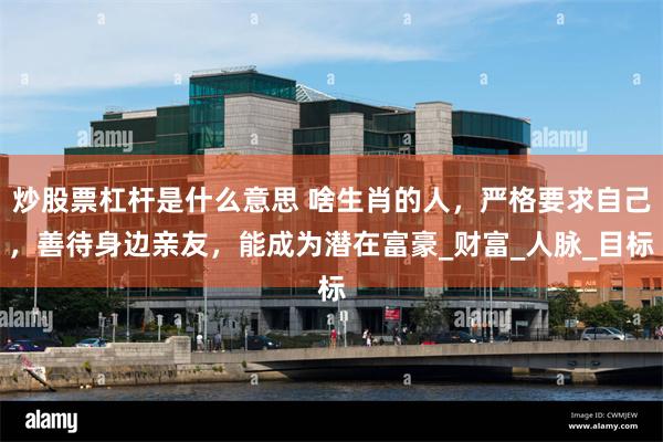 炒股票杠杆是什么意思 啥生肖的人，严格要求自己，善待身边亲友，能成为潜在富豪_财富_人脉_目标