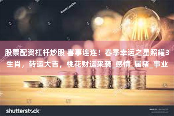 股票配资杠杆炒股 喜事连连！春季幸运之星照耀3生肖，转运大吉，桃花财运来袭_感情_属猪_事业