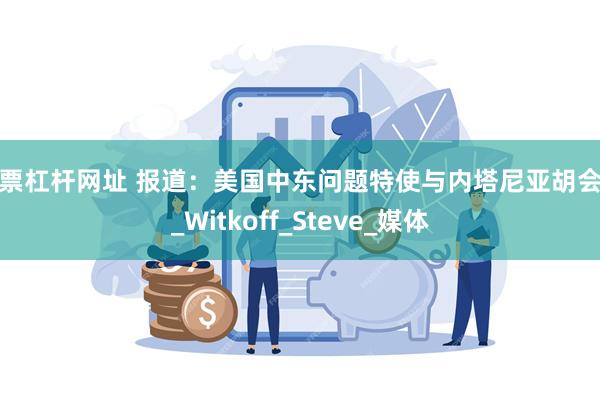 股票杠杆网址 报道：美国中东问题特使与内塔尼亚胡会面_Witkoff_Steve_媒体