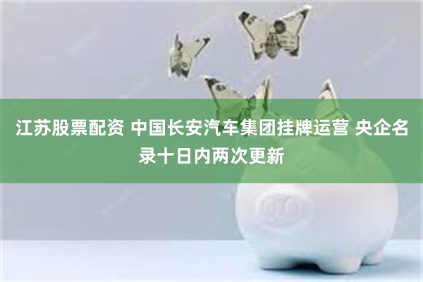 江苏股票配资 中国长安汽车集团挂牌运营 央企名录十日内两次更新