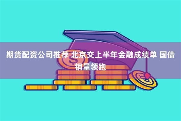 期货配资公司推荐 北京交上半年金融成绩单 国债销量领跑