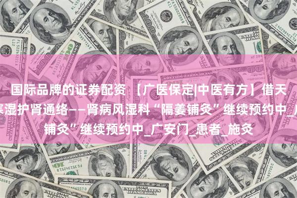 国际品牌的证券配资 【广医保定|中医有方】借天时温阳之力，驱寒湿护肾通络——肾病风湿科“隔姜铺灸”继续预约中_广安门_患者_施灸