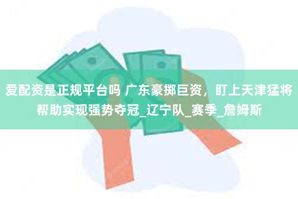 爱配资是正规平台吗 广东豪掷巨资，盯上天津猛将帮助实现强势夺冠_辽宁队_赛季_詹姆斯