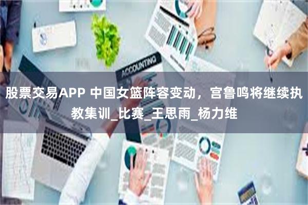 股票交易APP 中国女篮阵容变动，宫鲁鸣将继续执教集训_比赛_王思雨_杨力维