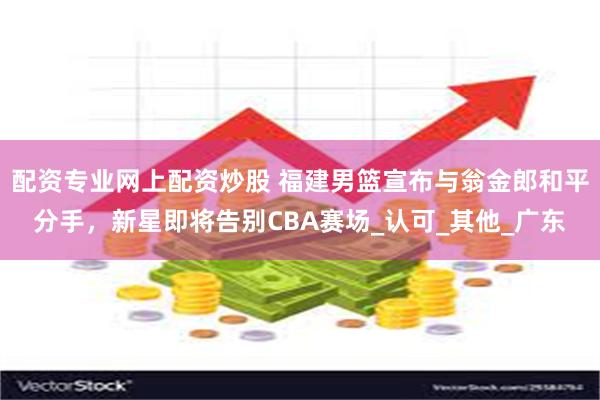 配资专业网上配资炒股 福建男篮宣布与翁金郎和平分手，新星即将告别CBA赛场_认可_其他_广东