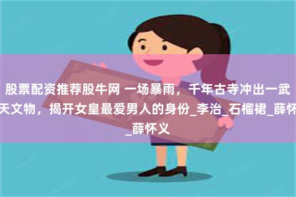 股票配资推荐股牛网 一场暴雨，千年古寺冲出一武则天文物，揭开女皇最爱男人的身份_李治_石榴裙_薛怀义
