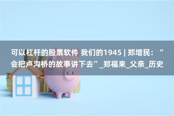 可以杠杆的股票软件 我们的1945 | 郑增民：“会把卢沟桥的故事讲下去”_郑福来_父亲_历史