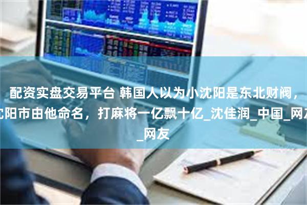 配资实盘交易平台 韩国人以为小沈阳是东北财阀，沈阳市由他命名，打麻将一亿飘十亿_沈佳润_中国_网友