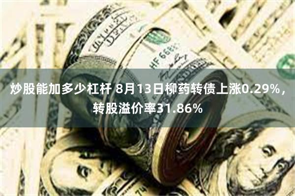炒股能加多少杠杆 8月13日柳药转债上涨0.29%，转股溢价率31.86%