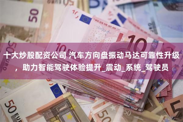 十大炒股配资公司 汽车方向盘振动马达可靠性升级，助力智能驾驶体验提升_震动_系统_驾驶员