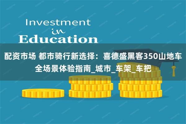 配资市场 都市骑行新选择：喜德盛黑客350山地车全场景体验指南_城市_车架_车把