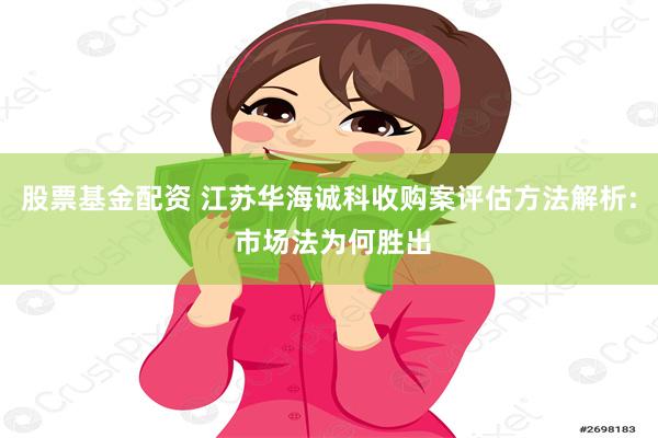 股票基金配资 江苏华海诚科收购案评估方法解析: 市场法为何胜出