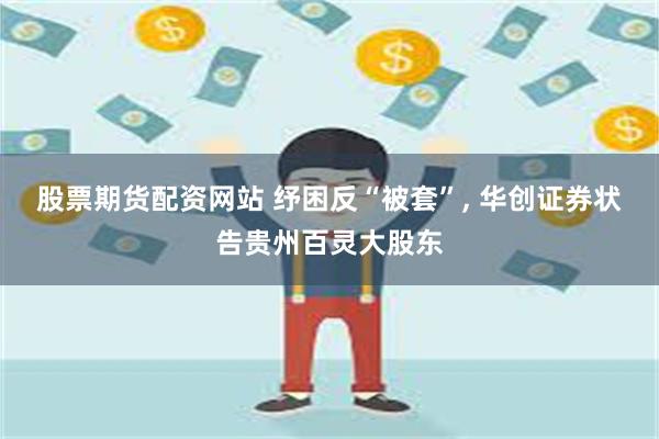 股票期货配资网站 纾困反“被套”, 华创证券状告贵州百灵大股东