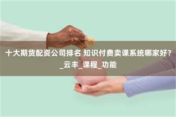 十大期货配资公司排名 知识付费卖课系统哪家好？_云丰_课程_功能
