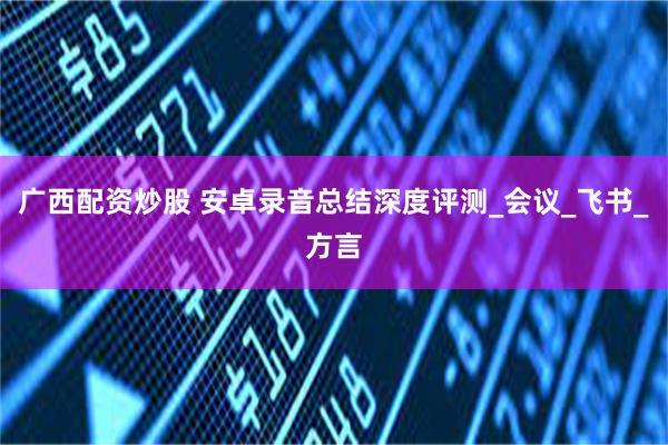 广西配资炒股 安卓录音总结深度评测_会议_飞书_方言