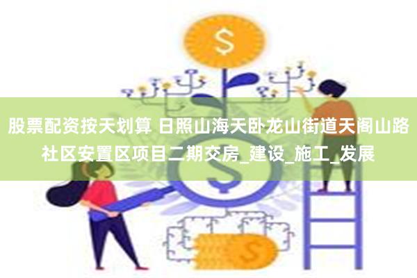 股票配资按天划算 日照山海天卧龙山街道天阁山路社区安置区项目二期交房_建设_施工_发展